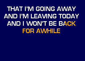 THAT I'M GOING AWAY
AND I'M LEAVING TODAY
AND I WON'T BE BACK
FOR AW-IILE