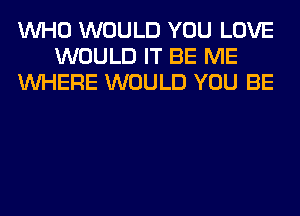 WHO WOULD YOU LOVE
WOULD IT BE ME
WHERE WOULD YOU BE