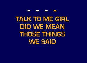 TALK TO ME GIRL
DID WE MEAN

THOSE THINGS
WE SAID