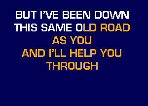 BUT I'VE BEEN DOWN
THIS SAME OLD ROAD
AS YOU
AND I'LL HELP YOU
THROUGH