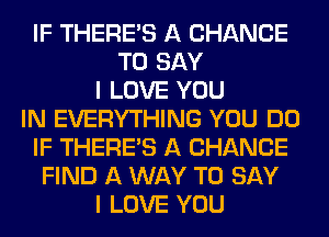 IF THERE'S A CHANCE
TO SAY
I LOVE YOU
IN EVERYTHING YOU DO
IF THERE'S A CHANCE
FIND A WAY TO SAY
I LOVE YOU