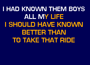 I HAD KNOWN THEM BOYS
ALL MY LIFE
I SHOULD HAVE KNOWN
BETTER THAN
TO TAKE THAT RIDE