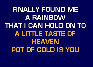FINALLY FOUND ME
A RAINBOW
THAT I CAN HOLD ON TO
A LITTLE TASTE OF
HEAVEN
POT OF GOLD IS YOU