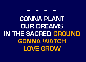 GONNA PLANT
OUR DREAMS
IN THE SACRED GROUND
GONNA WATCH
LOVE GROW