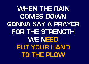 WHEN THE RAIN
COMES DOWN
GONNA SAY A PRAYER
FOR THE STRENGTH
WE NEED
PUT YOUR HAND
TO THE PLOW