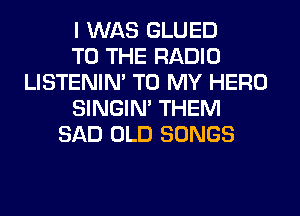 I WAS GLUED
TO THE RADIO
LISTENIN' TO MY HERO
SINGIM THEM
SAD OLD SONGS