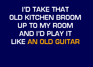 I'D TAKE THAT
OLD KITCHEN BROOM
UP TO MY ROOM
ikND I'D PLAY IT
LIKE AN OLD GUITAR