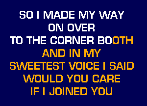 SO I MADE MY WAY
0N OVER
TO THE CORNER BOOTH
AND IN MY
SWEETEST VOICE I SAID
WOULD YOU CARE
IF I JOINED YOU