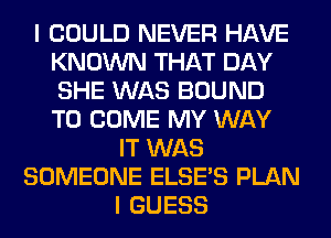 I COULD NEVER HAVE
KNOWN THAT DAY
SHE WAS BOUND
TO COME MY WAY

IT WAS
SOMEONE ELSE'S PLAN
I GUESS