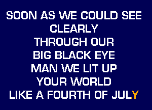 SOON AS WE COULD SEE
CLEARLY
THROUGH OUR
BIG BLACK EYE
MAN WE LIT UP
YOUR WORLD
LIKE A FOURTH OF JULY
