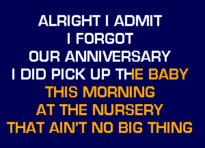 ALRIGHT I ADMIT
I FORGOT
OUR ANNIVERSARY
I DID PICK UP THE BABY
THIS MORNING
AT THE NURSERY
THAT AIN'T N0 BIG THING