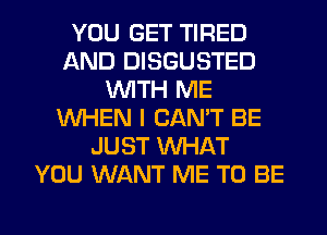 YOU GET TIRED
AND DISGUSTED
WITH ME
WHEN I CAN'T BE
JUST WHAT
YOU WANT ME TO BE