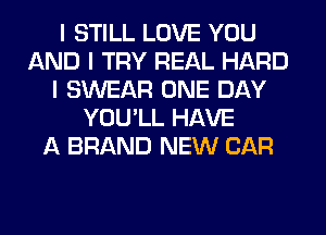 I STILL LOVE YOU
AND I TRY REAL HARD
I SWEAR ONE DAY
YOU'LL HAVE
A BRAND NEW CAR