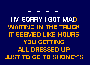 I'M SORRY I GOT MAD
WAITING IN THE TRUCK
IT SEEMED LIKE HOURS

YOU GETTING
ALL DRESSED UP
JUST TO GO TO SHONEY'S