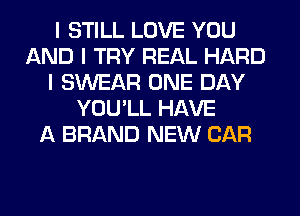 I STILL LOVE YOU
AND I TRY REAL HARD
I SWEAR ONE DAY
YOU'LL HAVE
A BRAND NEW CAR