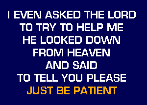 I EVEN ASKED THE LORD
TO TRY TO HELP ME
HE LOOKED DOWN
FROM HEAVEN
AND SAID
TO TELL YOU PLEASE
JUST BE PATIENT