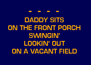 DADDY SITS
ON THE FRONT PORCH
SWNGIN'
LOOKIN' OUT
ON A VACANT FIELD