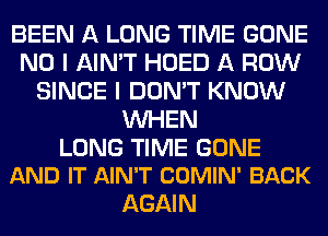 BEEN A LONG TIME GONE
NO I AIN'T HOED A ROW
SINCE I DON'T KNOW
WHEN

LONG TIME GONE
AND IT AIN'T COMIN' BACK

AGAI N