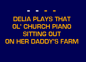 DELIA PLAYS THAT
OL' CHURCH PIANO
SITTING OUT
ON HER DADDY'S FARM