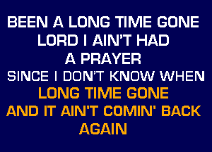 BEEN A LONG TIME GONE
LORD I AIN'T HAD

A PRAYER
SINCE I DONT KNOW WHEN

LONG TIME GONE
AND IT AIN'T COMIN' BACK

AGAI N