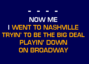 NOW ME

I WENT TO NASHVILLE
TRYIN' TO BE THE BIG DEAL

PLAYIN' DOWN
ON BROADWAY