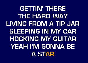 GETI'IM THERE
THE HARD WAY
LIVING FROM A TIP JAR
SLEEPING IN MY CAR
HOCKING MY GUITAR
YEAH I'M GONNA BE
A STAR