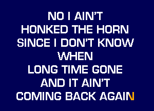 NO I AIN'T
HONKED THE HORN
SINCE I DON'T KNOW
WHEN
LONG TIME GONE
AND IT AIN'T
COMING BACK AGAIN