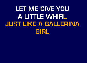 LET ME GIVE YOU
A LITTLE VVHIRL
JUST LIKE A BALLERINA
GIRL