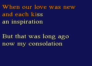 TWhen our love was new
and each kiss

an inspiration

But that was long ago
now my consolation