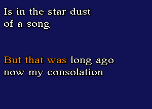 Is in the star dust
of a song

But that was long ago
now my consolation