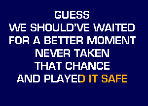 GUESS
WE SHOULD'VE WAITED
FOR A BETTER MOMENT
NEVER TAKEN
THAT CHANGE
AND PLAYED IT SAFE
