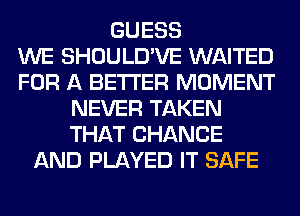 GUESS
WE SHOULD'VE WAITED
FOR A BETTER MOMENT
NEVER TAKEN
THAT CHANGE
AND PLAYED IT SAFE