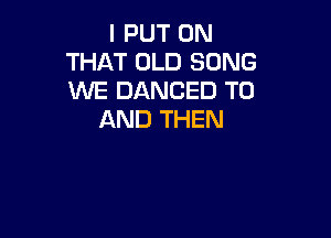I PUT ON
THAT OLD SONG
WE DANCED TO

AND THEN