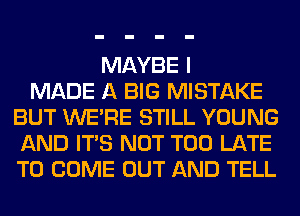 MAYBE I
MADE A BIG MISTAKE
BUT WERE STILL YOUNG
AND ITS NOT TOO LATE
TO COME OUT AND TELL