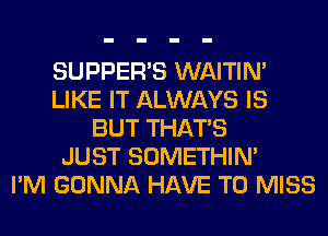 SUPPER'S WAITIN'
LIKE IT ALWAYS IS
BUT THAT'S
JUST SOMETHIN'

I'M GONNA HAVE TO MISS