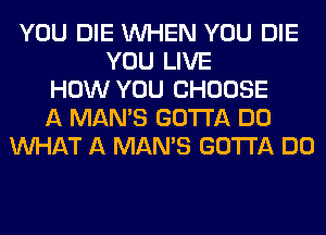 YOU DIE WHEN YOU DIE
YOU LIVE
HOW YOU CHOOSE
A MAN'S GOTTA DO
WHAT A MAN'S GOTTA DO