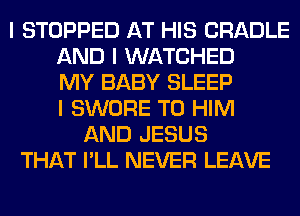 I STOPPED AT HIS CRADLE
AND I WATCHED
MY BABY SLEEP
I SWORE T0 HIM
AND JESUS
THAT I'LL NEVER LEAVE