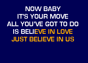 NOW BABY
ITS YOUR MOVE
ALL YOU'VE GOT TO DO
IS BELIEVE IN LOVE
JUST BELIEVE IN US