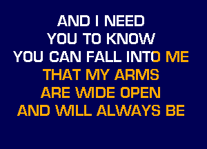 AND I NEED
YOU TO KNOW
YOU CAN FALL INTO ME
THAT MY ARMS
ARE WIDE OPEN
AND WILL ALWAYS BE