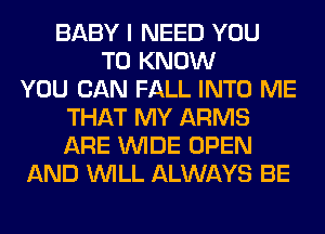 BABY I NEED YOU
TO KNOW
YOU CAN FALL INTO ME
THAT MY ARMS
ARE WIDE OPEN
AND WILL ALWAYS BE