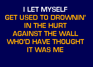 I LET MYSELF
GET USED TO DROWNIN'
IN THE HURT
AGAINST THE WALL
VVHO'D HAVE THOUGHT
IT WAS ME