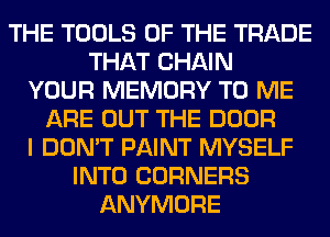 THE TOOLS OF THE TRADE
THAT CHAIN
YOUR MEMORY TO ME
ARE OUT THE DOOR
I DON'T PAINT MYSELF
INTO CORNERS
ANYMORE