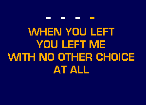 WHEN YOU LEFT
YOU LEFT ME
WITH NO OTHER CHOICE
AT ALL