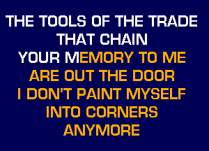 THE TOOLS OF THE TRADE
THAT CHAIN
YOUR MEMORY TO ME
ARE OUT THE DOOR
I DON'T PAINT MYSELF
INTO CORNERS
ANYMORE