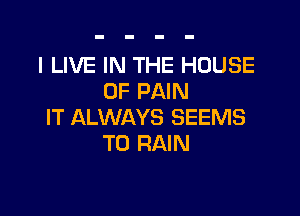 I LIVE IN THE HOUSE
OF PAIN

IT ALWAYS SEEMS
T0 RAIN