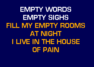 EMPTY WORDS
EMPTY SIGHS
FILL MY EMPTY ROOMS
AT NIGHT
I LIVE IN THE HOUSE
OF PAIN