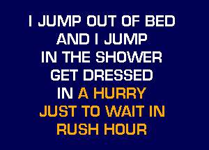 I JUMP OUT OF BED
AND I JUMP
IN THE SHOWER
GET DRESSED
IN A HURRY
JUST TO WAIT IN
RUSH HOUR