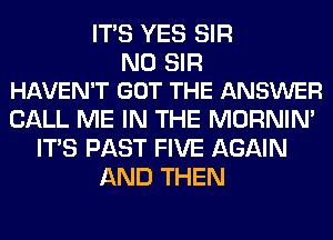 ITS YES SIR

N0 SIR
HAVEN'T GOT THE ANSWER

CALL ME IN THE MORNIM
ITS PAST FIVE AGAIN
AND THEN