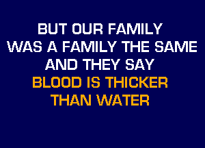 BUT OUR FAMILY
WAS A FAMILY THE SAME
AND THEY SAY
BLOOD IS THICKER
THAN WATER