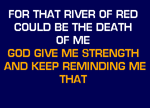FOR THAT RIVER 0F RED
COULD BE THE DEATH
OF ME
GOD GIVE ME STRENGTH
AND KEEP REMINDING ME
THAT